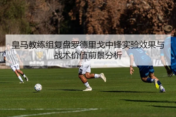 皇马教练组复盘罗德里戈中锋实验效果与战术价值前景分析