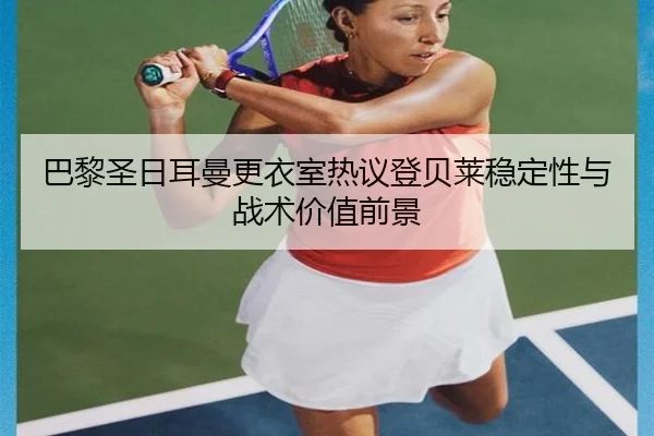 巴黎圣日耳曼更衣室热议登贝莱稳定性与战术价值前景